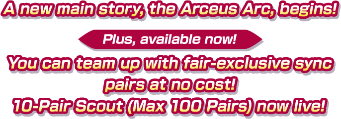 A new main story, the Arceus Arc, begins! Plus, available now! You can team up with fair-exclusive sync pairs at no cost! 10-Pair Scout (Max 100 Pairs) now live!